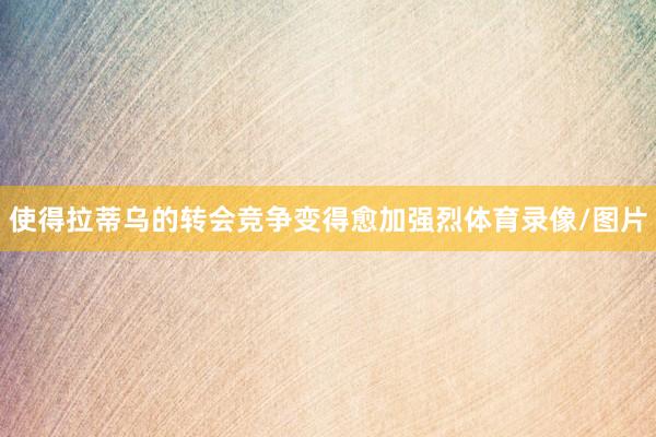 使得拉蒂乌的转会竞争变得愈加强烈体育录像/图片