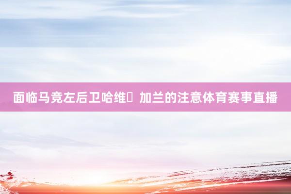 面临马竞左后卫哈维・加兰的注意体育赛事直播