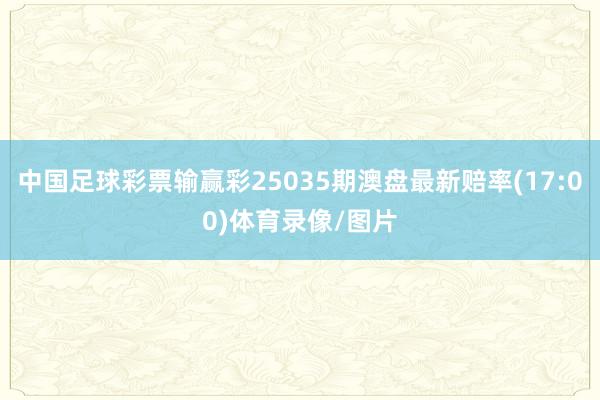 中国足球彩票输赢彩25035期澳盘最新赔率(17:00)体育录像/图片