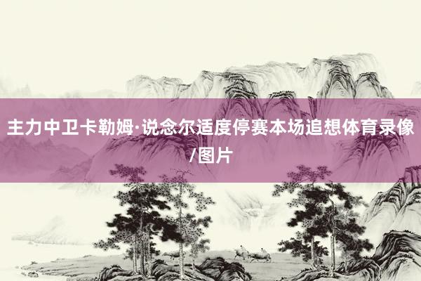 主力中卫卡勒姆·说念尔适度停赛本场追想体育录像/图片