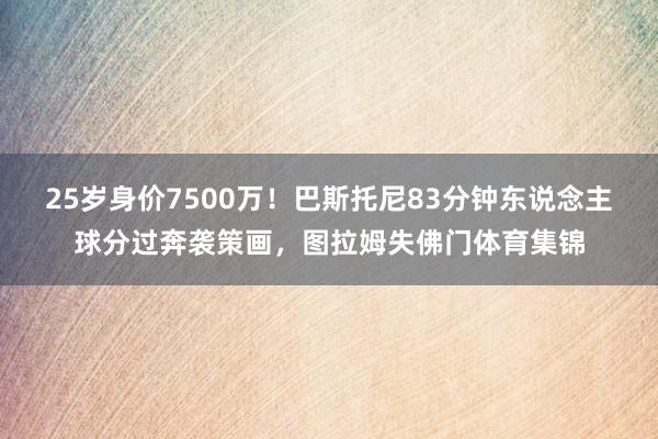 25岁身价7500万！巴斯托尼83分钟东说念主球分过奔袭策画，图拉姆失佛门体育集锦
