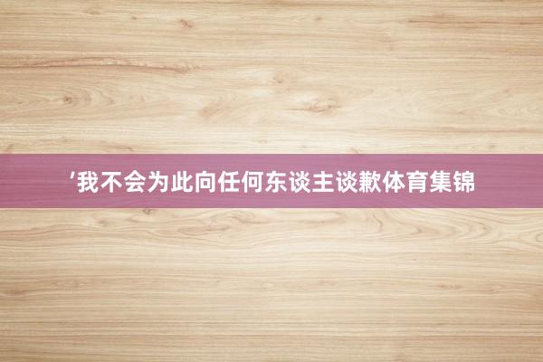 ’我不会为此向任何东谈主谈歉体育集锦