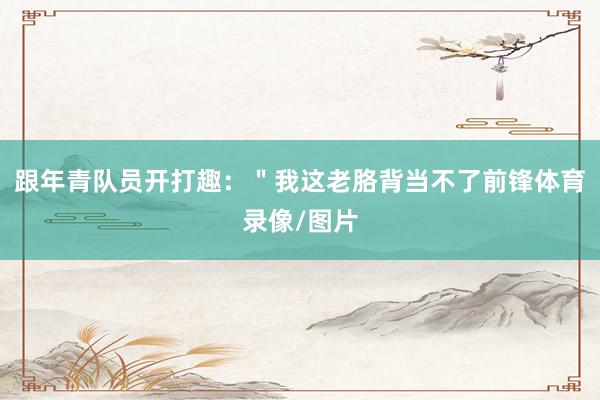 跟年青队员开打趣：＂我这老胳背当不了前锋体育录像/图片