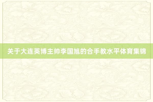 关于大连英博主帅李国旭的合手教水平体育集锦