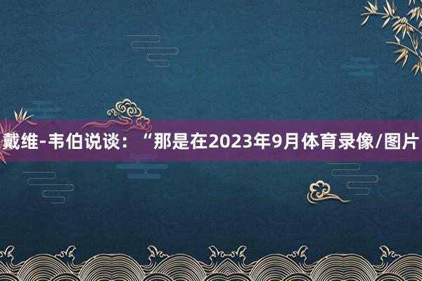 戴维-韦伯说谈：“那是在2023年9月体育录像/图片