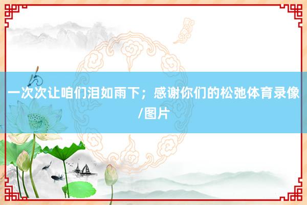 一次次让咱们泪如雨下；感谢你们的松弛体育录像/图片