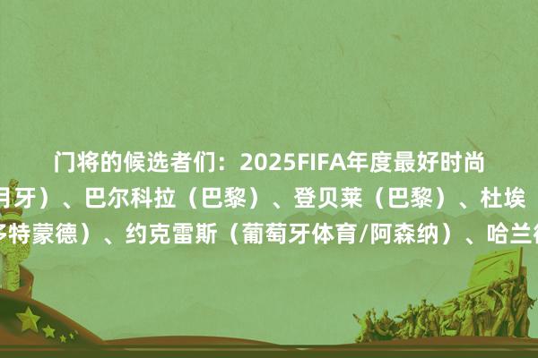 门将的候选者们：2025FIFA年度最好时尚候选：多萨里（利雅得月牙）、巴尔科拉（巴黎）、登贝莱（巴黎）、杜埃（巴黎）、吉拉西（多特蒙德）、约克雷斯（葡萄牙体育/阿森纳）、哈兰德（曼城）、路易斯-恩里克（博塔弗戈/圣彼得堡泽尼特）、伊萨克（纽卡斯尔/利物浦）、凯恩（拜仁）、克瓦拉茨赫利亚（那不勒斯/巴黎）、莱万多夫斯基（巴萨）、劳塔罗（国外米兰）、姆巴佩（皇马）、梅西（迈阿密国外）、若昂-佩德罗（布莱顿/切尔西）、拉菲尼亚（巴萨）、雷特吉（亚特兰大/卡迪西亚）、C罗（利雅得告捷）、萨拉赫（利物浦）、维尼修斯（皇马）、亚马尔（巴萨）2025FIFA年度最好中场候选：阿里亚斯（弗鲁米嫩塞/狼队）、贝林厄姆（皇马）、凯塞多（切尔西）、德容（巴萨）、B费（曼联）、恩佐（切尔西）、赫拉芬贝赫（利物浦）、基米希（拜仁）、麦卡利斯特（利物浦）、麦克托米奈（那不勒斯）、穆西亚拉（拜仁）、若昂-内维斯（巴黎）、鲁本-内维斯（利雅得月牙）、奥利塞（拜仁）、帕尔默（切尔西）、佩德里（巴萨）、赖斯（阿森纳）、法比安-路易斯（巴黎）、B席（曼城）、巴尔韦德（皇马）、维尔茨（勒沃库森/利物浦）、维蒂尼亚（巴黎）2025FIFA年度最好后卫候选：库巴西（巴萨）、库库雷利亚（切尔西）、阿方索-戴维斯（拜仁）、迪洛伦佐（那不勒斯）、鲁本-迪亚斯（曼城）、邓弗里斯（国米）、格雷罗（拜仁）、阿什拉夫（巴黎）、赫伊森（伯恩茅斯/皇马）、科纳特（利物浦）、库利巴利（利雅得月牙）、孔德（巴萨）、加布里埃尔（阿森纳）、马尔基尼奥斯（巴黎）、努诺-门德斯（巴黎）、奥塔门迪（本菲卡）、威廉-帕乔（巴黎）、吕迪格（皇马）、萨利巴（阿森纳）、蒂亚戈-席尔瓦（弗鲁米嫩塞）、于帕梅卡诺（拜仁）、范迪克（利物浦）2025FIFA年度最好门将候选：阿利森（利物浦）、布努（利雅得月牙）、迪奥戈-科斯塔（波尔图）、库尔图瓦（皇马）、迪格雷戈里奥（尤文）、多纳鲁马（巴黎/曼城）、法比奥（弗鲁米嫩塞）、约翰-维克托（博塔弗戈/诺丁汉丛林）、达米安-马丁内斯（维拉）、爱德华-门迪（吉达国民）、梅雷特（那不勒斯）、米耶尔（蓝十字）、诺伊尔（拜仁）、奥布拉克（马竞）、拉亚（阿森纳）、罗伯特-桑切斯（切尔西）、乌奈-西蒙（毕尔巴鄂竞技）、索默（国米）、斯维拉尔（罗马）、什琴斯尼（巴萨）、韦弗顿（帕尔梅拉斯）、隆文-威廉姆斯（马梅洛迪日落）体育赛事直播
