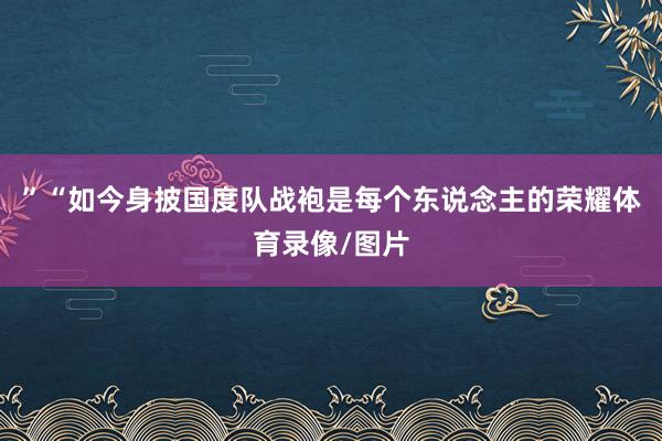 ”“如今身披国度队战袍是每个东说念主的荣耀体育录像/图片