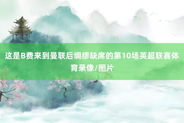 这是B费来到曼联后绸缪缺席的第10场英超联赛体育录像/图片