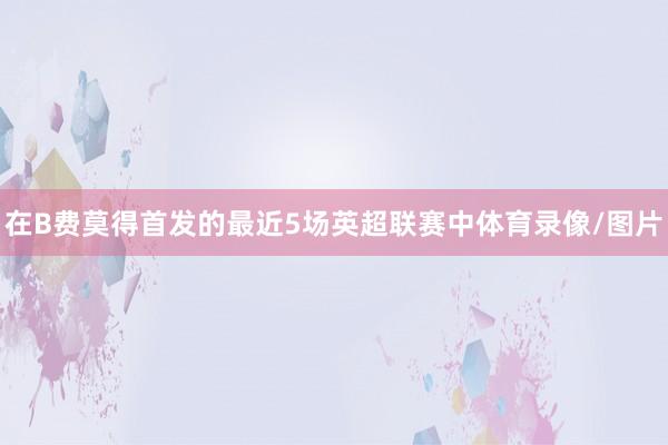 在B费莫得首发的最近5场英超联赛中体育录像/图片