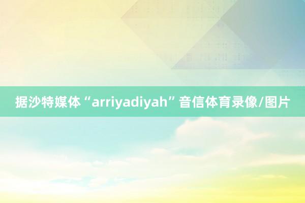 据沙特媒体“arriyadiyah”音信体育录像/图片