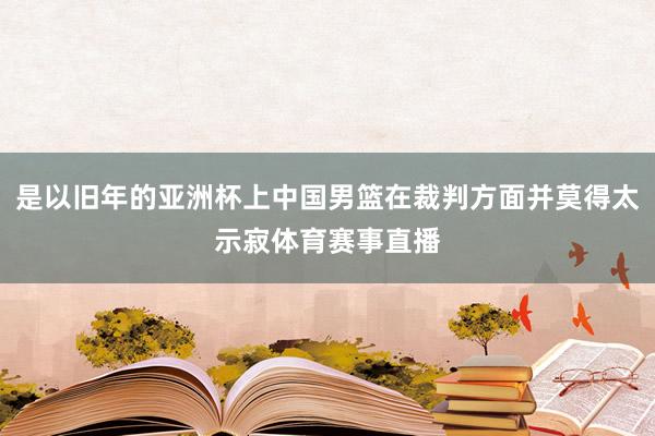 是以旧年的亚洲杯上中国男篮在裁判方面并莫得太示寂体育赛事直播