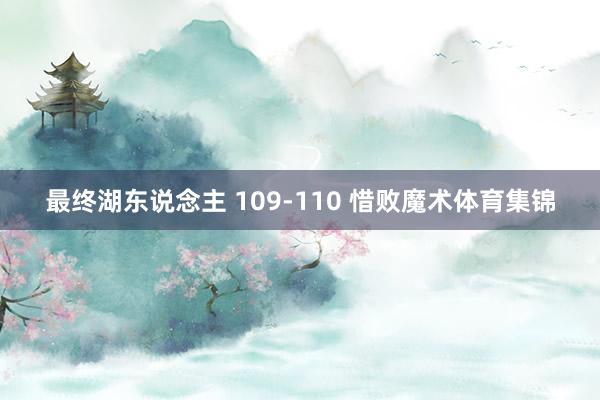 最终湖东说念主 109-110 惜败魔术体育集锦