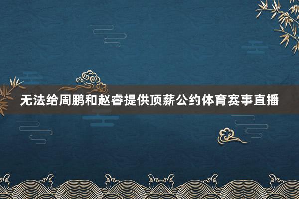无法给周鹏和赵睿提供顶薪公约体育赛事直播