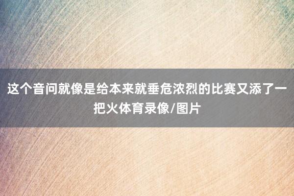 这个音问就像是给本来就垂危浓烈的比赛又添了一把火体育录像/图片