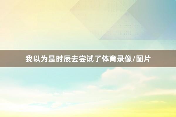 我以为是时辰去尝试了体育录像/图片