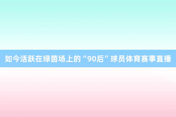 如今活跃在绿茵场上的“90后”球员体育赛事直播