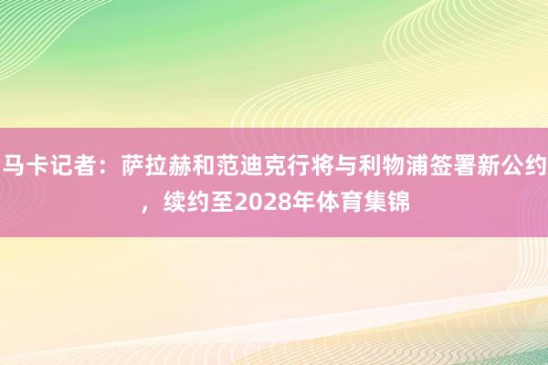马卡记者：萨拉赫和范迪克行将与利物浦签署新公约，续约至2028年体育集锦
