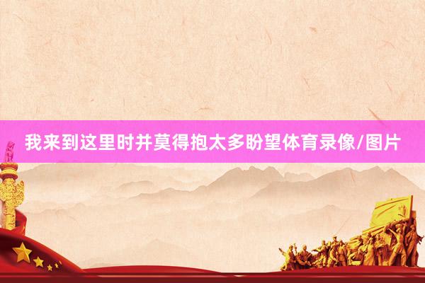 我来到这里时并莫得抱太多盼望体育录像/图片