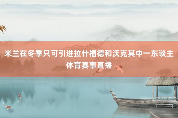 米兰在冬季只可引进拉什福德和沃克其中一东谈主体育赛事直播