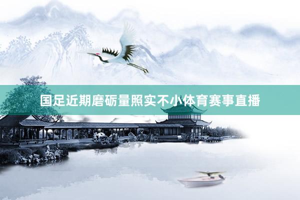 国足近期磨砺量照实不小体育赛事直播