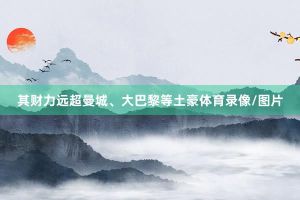 其财力远超曼城、大巴黎等土豪体育录像/图片