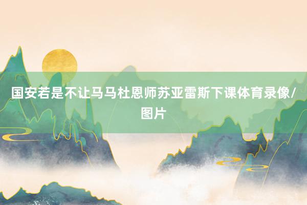 国安若是不让马马杜恩师苏亚雷斯下课体育录像/图片