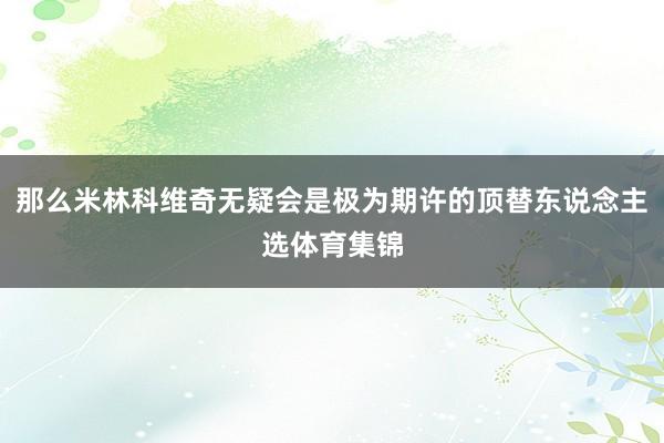 那么米林科维奇无疑会是极为期许的顶替东说念主选体育集锦