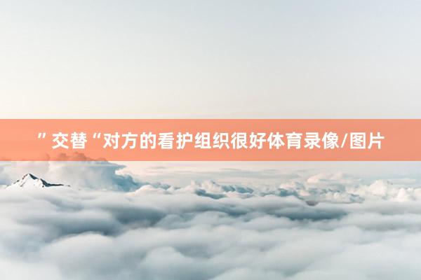 ”交替“对方的看护组织很好体育录像/图片