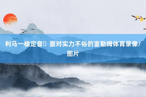 利马一槌定音‌面对实力不俗的富勒姆体育录像/图片