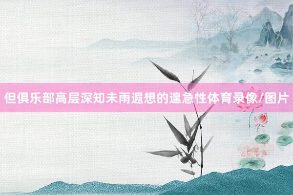 但俱乐部高层深知未雨遐想的遑急性体育录像/图片