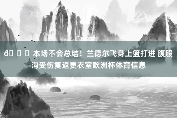 🙏本场不会总结！兰德尔飞身上篮打进 腹股沟受伤复返更衣室欧洲杯体育信息