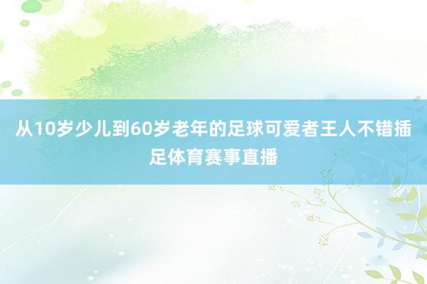 从10岁少儿到60岁老年的足球可爱者王人不错插足体育赛事直播