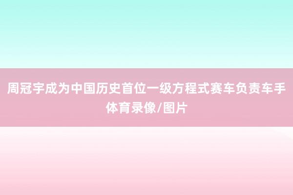 周冠宇成为中国历史首位一级方程式赛车负责车手体育录像/图片