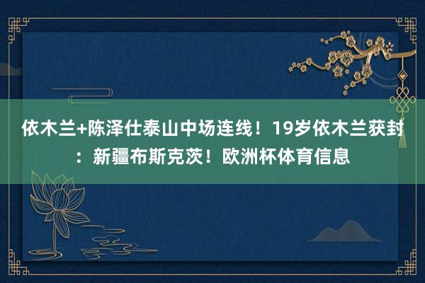 依木兰+陈泽仕泰山中场连线！19岁依木兰获封：新疆布斯克茨！欧洲杯体育信息