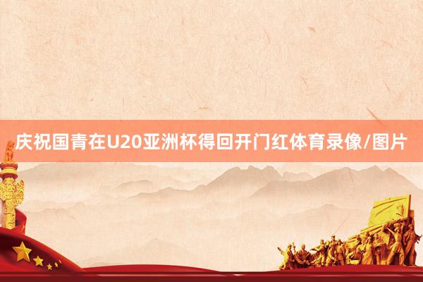 庆祝国青在U20亚洲杯得回开门红体育录像/图片