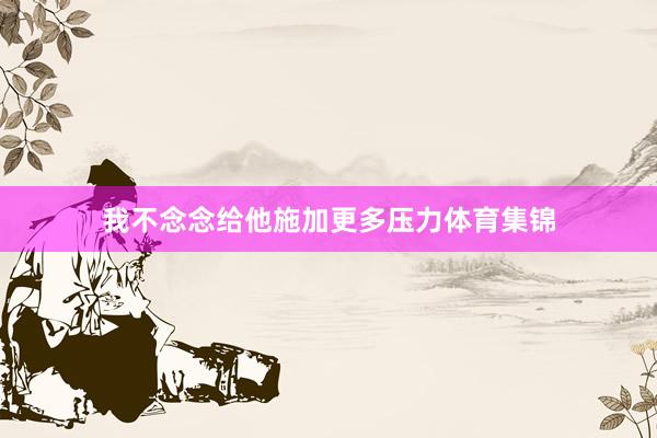 我不念念给他施加更多压力体育集锦