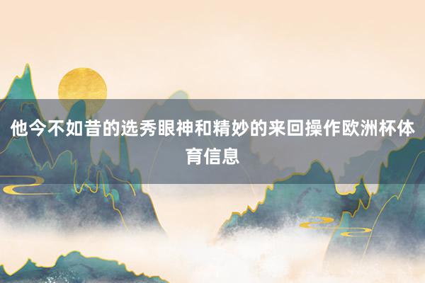 他今不如昔的选秀眼神和精妙的来回操作欧洲杯体育信息