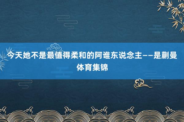 今天她不是最值得柔和的阿谁东说念主——是蒯曼体育集锦