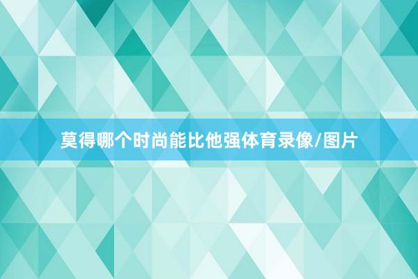 莫得哪个时尚能比他强体育录像/图片