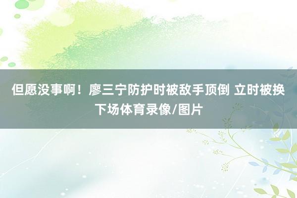 但愿没事啊！廖三宁防护时被敌手顶倒 立时被换下场体育录像/图片
