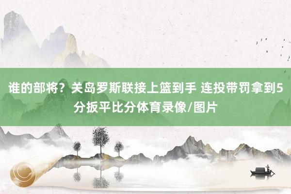 谁的部将？关岛罗斯联接上篮到手 连投带罚拿到5分扳平比分体育录像/图片