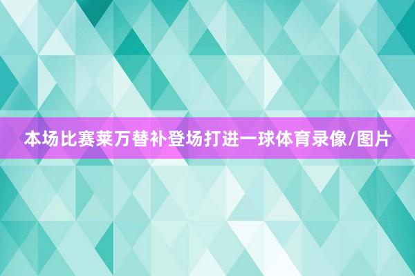 本场比赛莱万替补登场打进一球体育录像/图片