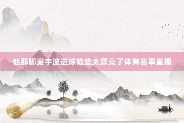 他那脚寰宇波进球险些太漂亮了体育赛事直播
