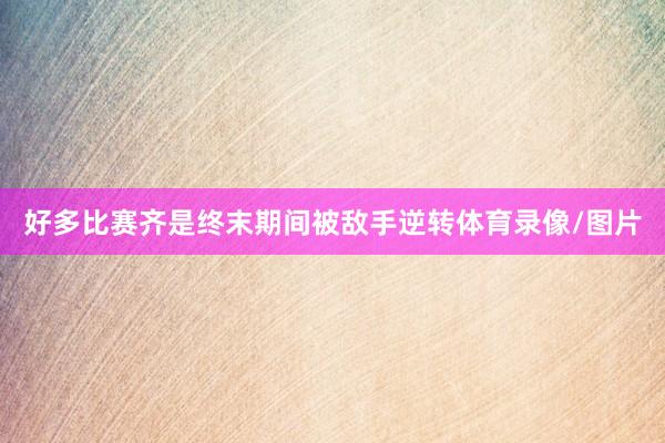 好多比赛齐是终末期间被敌手逆转体育录像/图片