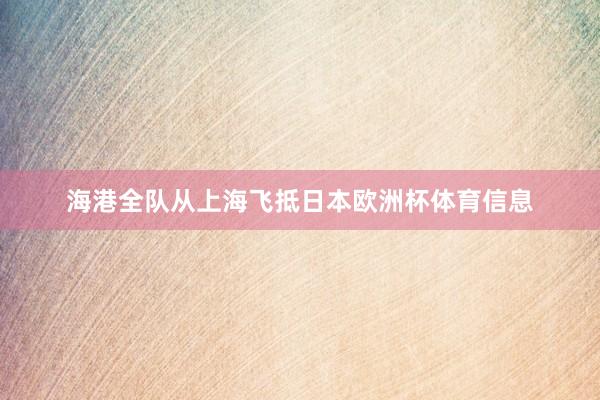海港全队从上海飞抵日本欧洲杯体育信息
