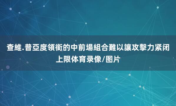 查維.普亞度領銜的中前場組合難以讓攻擊力紧闭上限体育录像/图片