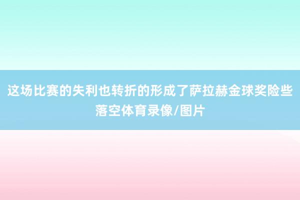 这场比赛的失利也转折的形成了萨拉赫金球奖险些落空体育录像/图片
