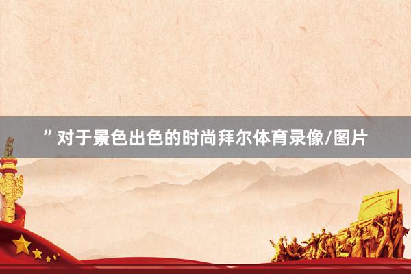 ”对于景色出色的时尚拜尔体育录像/图片