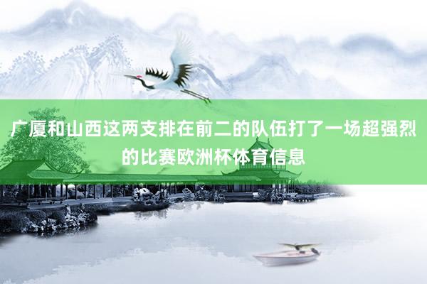 广厦和山西这两支排在前二的队伍打了一场超强烈的比赛欧洲杯体育信息